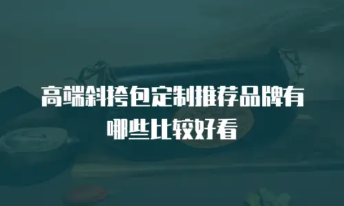 高端斜挎包定制推荐品牌有哪些比较好看