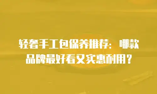 轻奢手工包保养推荐：哪款品牌最好看又实惠耐用？