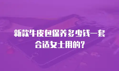 新款牛皮包保养多少钱一套合适女士用的？