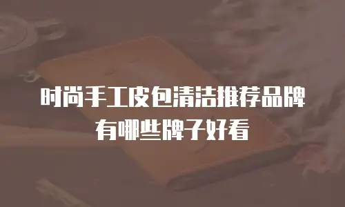 时尚手工皮包清洁推荐品牌有哪些牌子好看