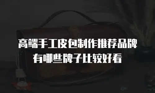 高端手工皮包制作推荐品牌有哪些牌子比较好看