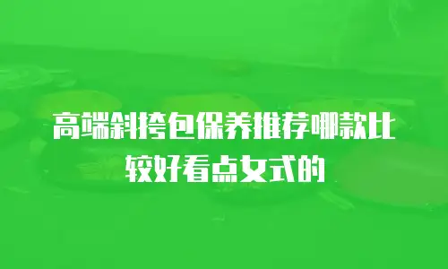 高端斜挎包保养推荐哪款比较好看点女式的