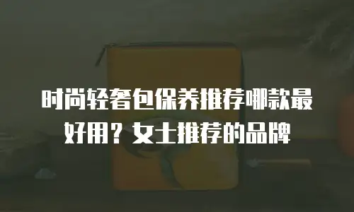 时尚轻奢包保养推荐哪款最好用？女士推荐的品牌
