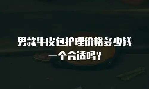 男款牛皮包护理价格多少钱一个合适吗？