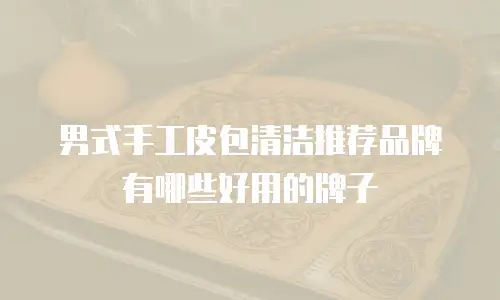男式手工皮包清洁推荐品牌有哪些好用的牌子