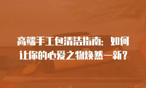 高端手工包清洁指南：如何让你的心爱之物焕然一新？