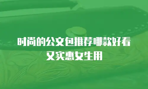 时尚的公文包推荐哪款好看又实惠女生用
