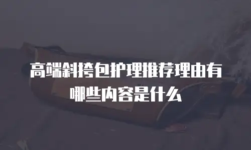 高端斜挎包护理推荐理由有哪些内容是什么