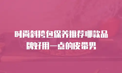 时尚斜挎包保养推荐哪款品牌好用一点的皮带男