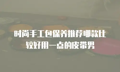 时尚手工包保养推荐哪款比较好用一点的皮带男