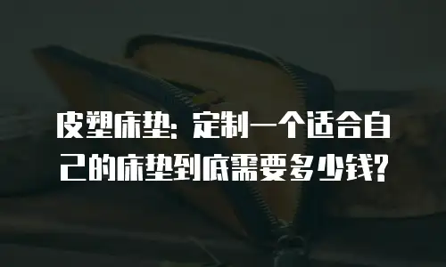 皮塑床垫: 定制一个适合自己的床垫到底需要多少钱?