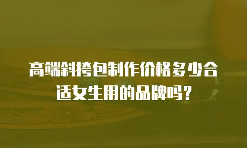 高端斜挎包制作价格多少合适女生用的品牌吗？