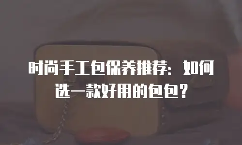 时尚手工包保养推荐：如何选一款好用的包包？