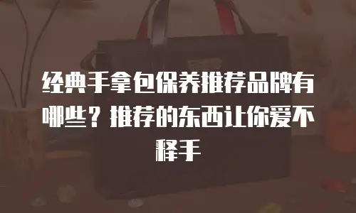 经典手拿包保养推荐品牌有哪些？推荐的东西让你爱不释手
