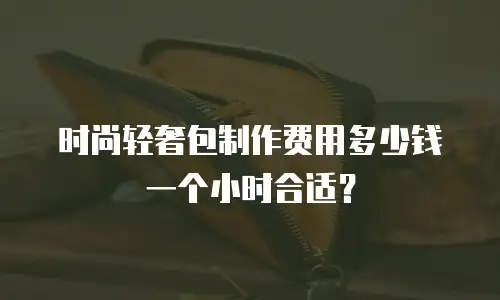 时尚轻奢包制作费用多少钱一个小时合适？