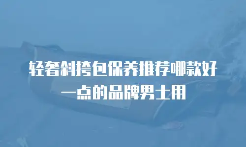 轻奢斜挎包保养推荐哪款好一点的品牌男士用