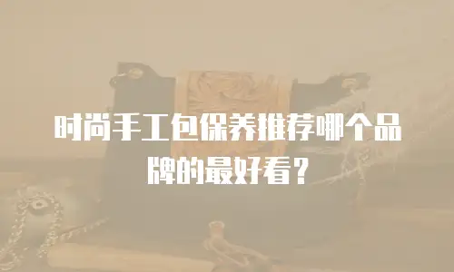 时尚手工包保养推荐哪个品牌的最好看？