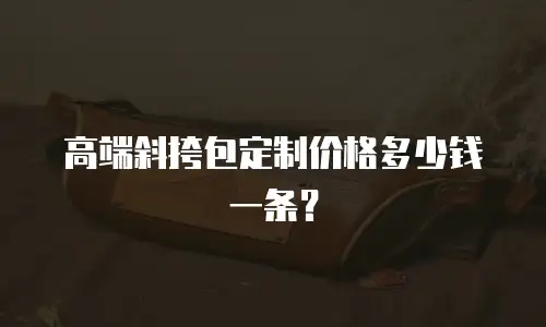 高端斜挎包定制价格多少钱一条？