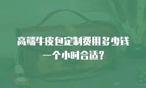 高端牛皮包定制费用多少钱一个小时合适？