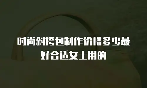 时尚斜挎包制作价格多少最好合适女士用的