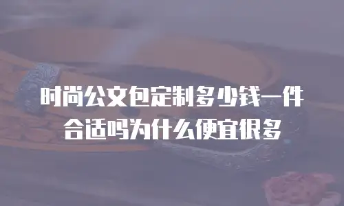时尚公文包定制多少钱一件合适吗为什么便宜很多