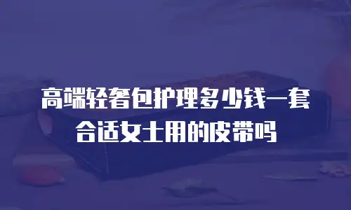 高端轻奢包护理多少钱一套合适女士用的皮带吗