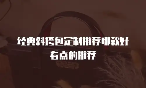 经典斜挎包定制推荐哪款好看点的推荐