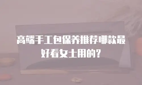 高端手工包保养推荐哪款最好看女士用的？