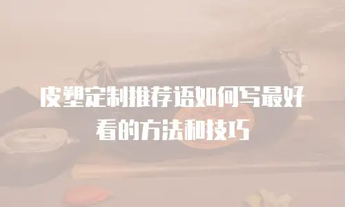 皮塑定制推荐语如何写最好看的方法和技巧