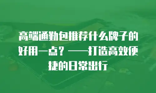 高端通勤包推荐什么牌子的好用一点？&mdash;&mdash;打造高效便捷的日常出行