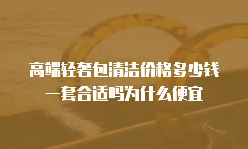 高端轻奢包清洁价格多少钱一套合适吗为什么便宜