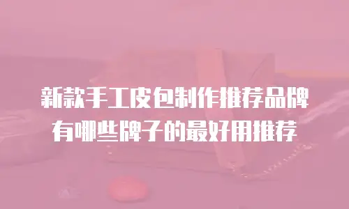 新款手工皮包制作推荐品牌有哪些牌子的最好用推荐