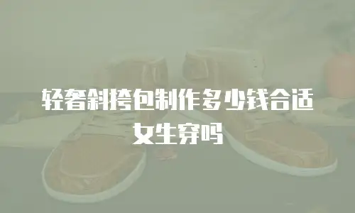 轻奢斜挎包制作多少钱合适女生穿吗
