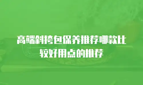 高端斜挎包保养推荐哪款比较好用点的推荐