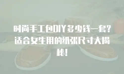 时尚手工包DIY多少钱一套？适合女生用的纸张尺寸大揭秘！
