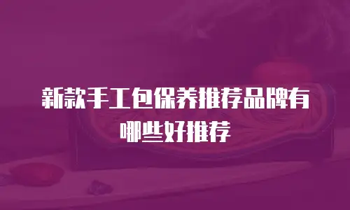 新款手工包保养推荐品牌有哪些好推荐