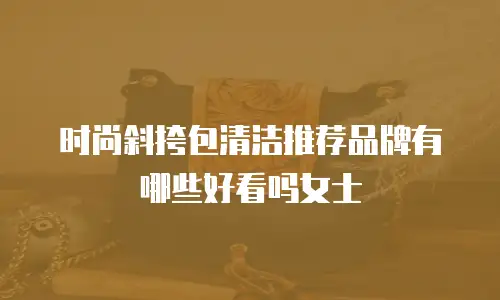 时尚斜挎包清洁推荐品牌有哪些好看吗女士