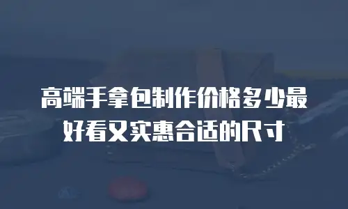 高端手拿包制作价格多少最好看又实惠合适的尺寸