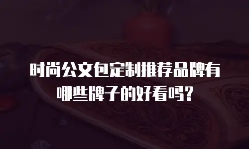 时尚公文包定制推荐品牌有哪些牌子的好看吗？