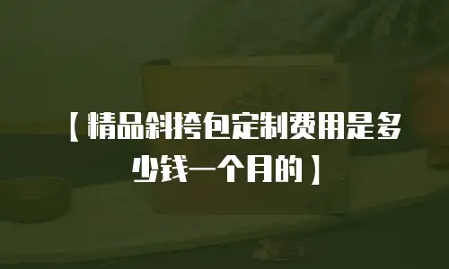 【精品斜挎包定制费用是多少钱一个月的】