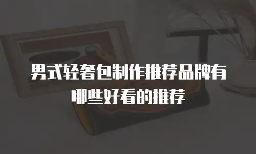 男式轻奢包制作推荐品牌有哪些好看的推荐