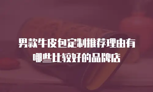 男款牛皮包定制推荐理由有哪些比较好的品牌店