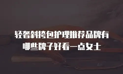 轻奢斜挎包护理推荐品牌有哪些牌子好看一点女士