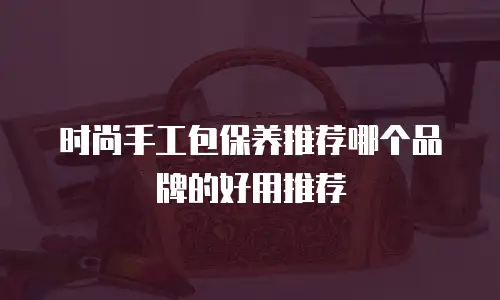 时尚手工包保养推荐哪个品牌的好用推荐