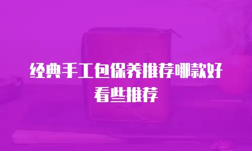 经典手工包保养推荐哪款好看些推荐