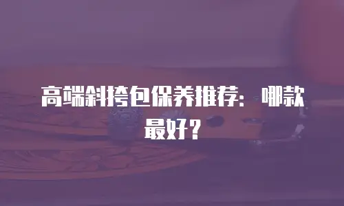 高端斜挎包保养推荐：哪款最好？