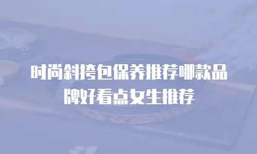 时尚斜挎包保养推荐哪款品牌好看点女生推荐