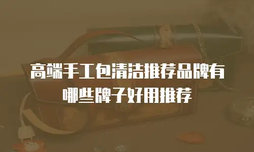 高端手工包清洁推荐品牌有哪些牌子好用推荐