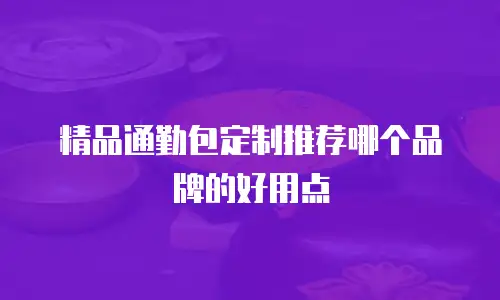 精品通勤包定制推荐哪个品牌的好用点