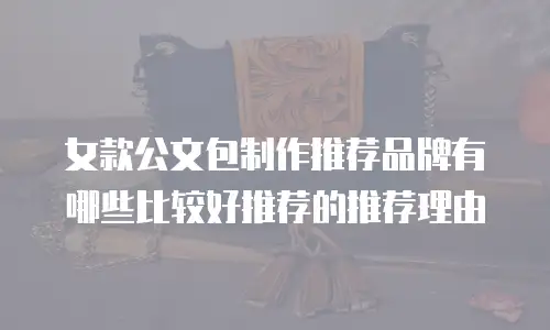 女款公文包制作推荐品牌有哪些比较好推荐的推荐理由